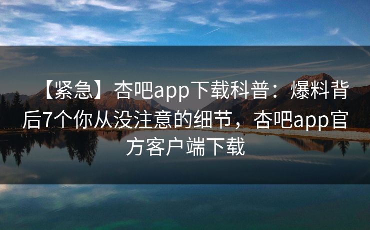 【紧急】杏吧app下载科普：爆料背后7个你从没注意的细节，杏吧app官方客户端下载