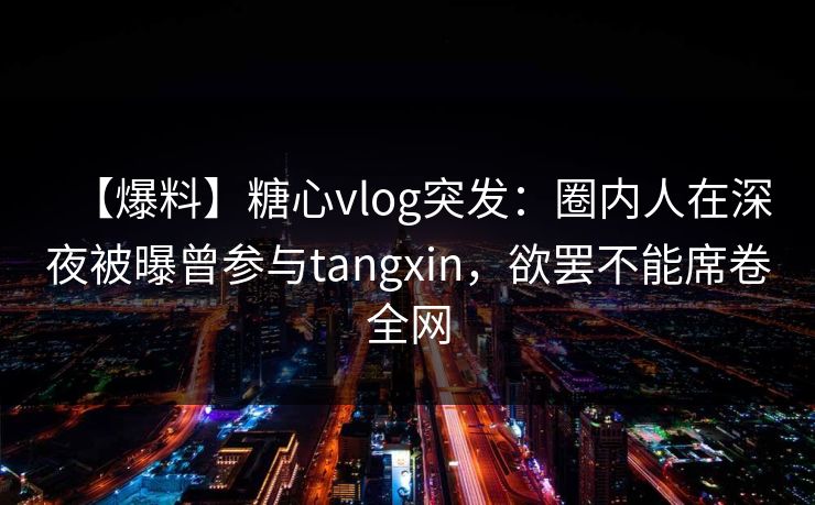【爆料】糖心vlog突发：圈内人在深夜被曝曾参与tangxin，欲罢不能席卷全网
