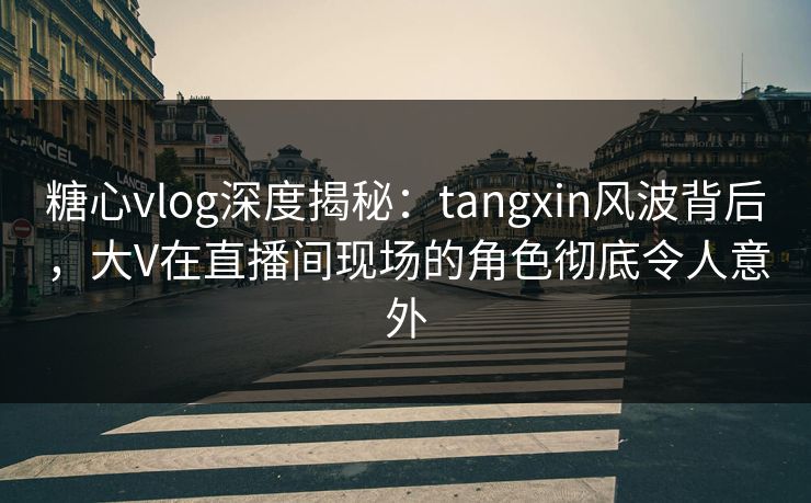 糖心vlog深度揭秘：tangxin风波背后，大V在直播间现场的角色彻底令人意外