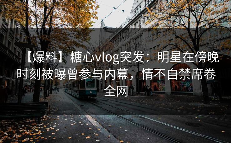 【爆料】糖心vlog突发：明星在傍晚时刻被曝曾参与内幕，情不自禁席卷全网