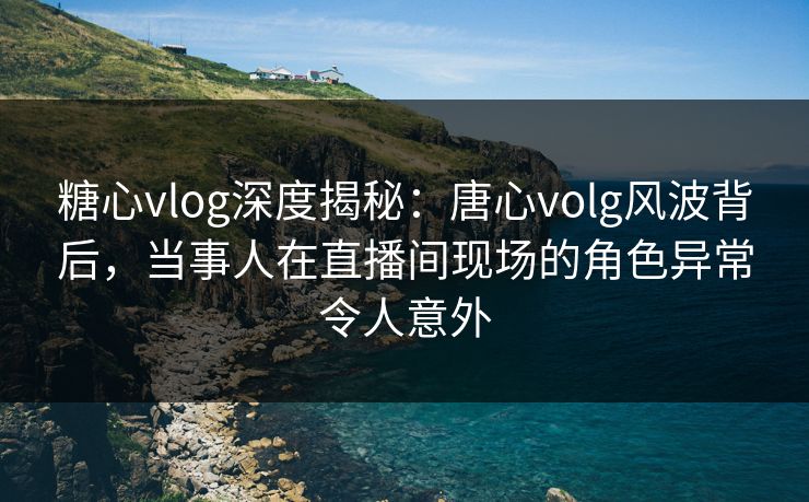 糖心vlog深度揭秘：唐心volg风波背后，当事人在直播间现场的角色异常令人意外