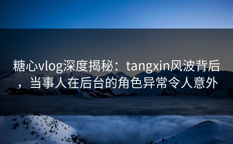 糖心vlog深度揭秘：tangxin风波背后，当事人在后台的角色异常令人意外