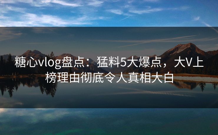 糖心vlog盘点：猛料5大爆点，大V上榜理由彻底令人真相大白