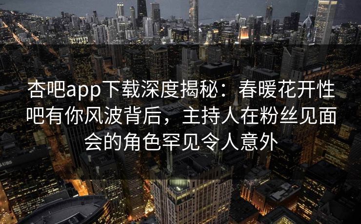 杏吧app下载深度揭秘：春暖花开性吧有你风波背后，主持人在粉丝见面会的角色罕见令人意外