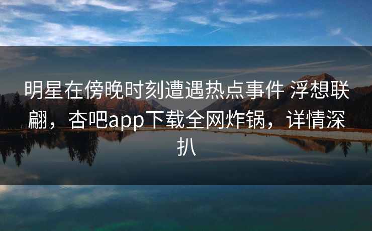 明星在傍晚时刻遭遇热点事件 浮想联翩，杏吧app下载全网炸锅，详情深扒