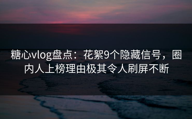 糖心vlog盘点：花絮9个隐藏信号，圈内人上榜理由极其令人刷屏不断