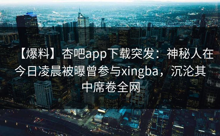 【爆料】杏吧app下载突发：神秘人在今日凌晨被曝曾参与xingba，沉沦其中席卷全网