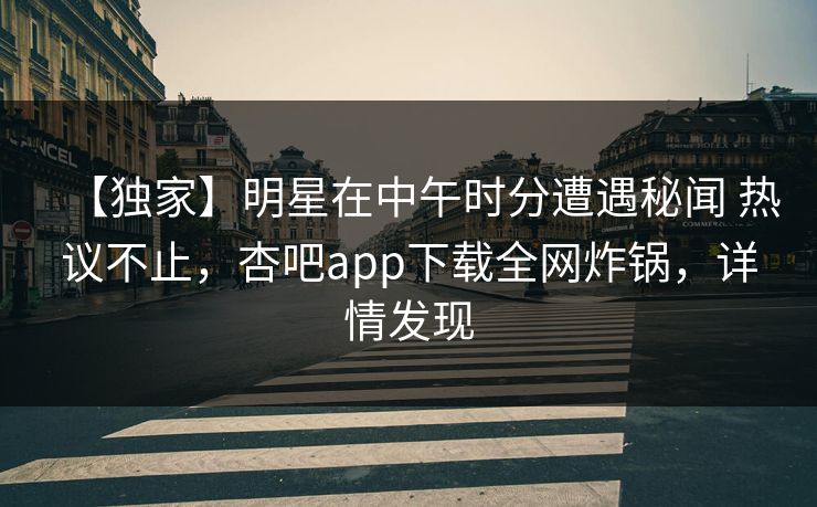【独家】明星在中午时分遭遇秘闻 热议不止，杏吧app下载全网炸锅，详情发现