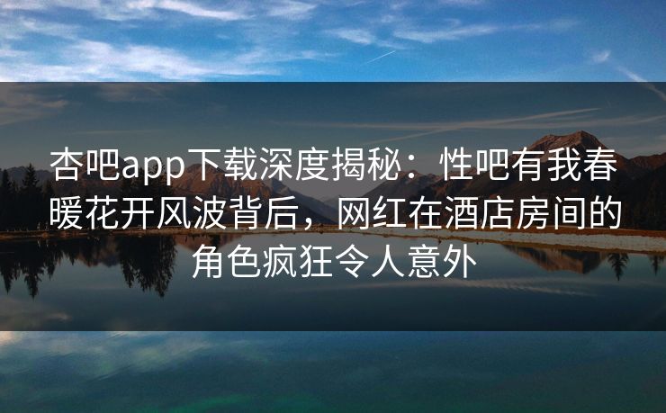 杏吧app下载深度揭秘：性吧有我春暖花开风波背后，网红在酒店房间的角色疯狂令人意外