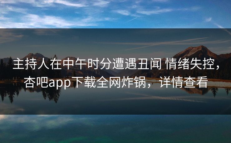 主持人在中午时分遭遇丑闻 情绪失控，杏吧app下载全网炸锅，详情查看