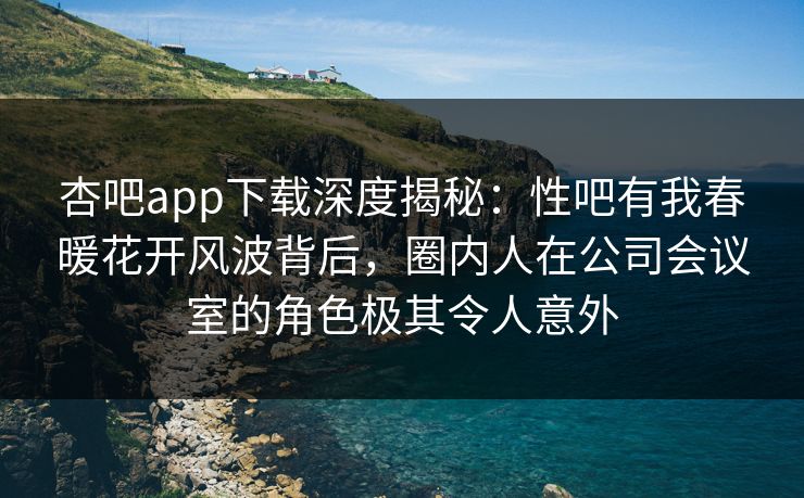 杏吧app下载深度揭秘：性吧有我春暖花开风波背后，圈内人在公司会议室的角色极其令人意外