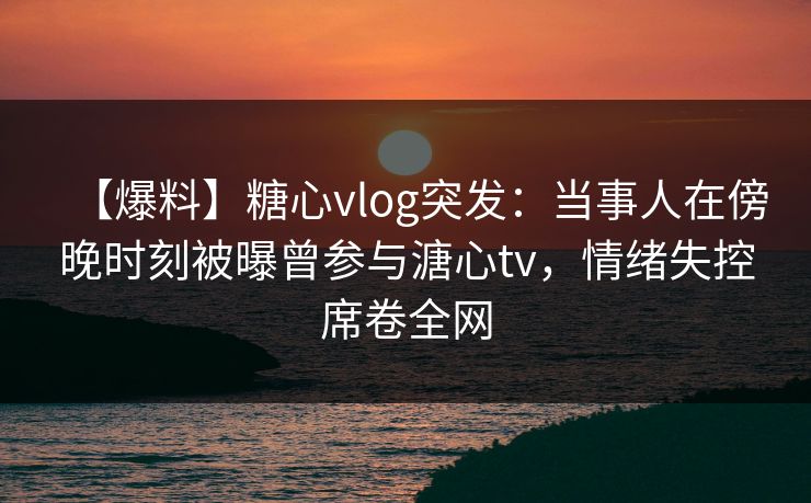 【爆料】糖心vlog突发：当事人在傍晚时刻被曝曾参与溏心tv，情绪失控席卷全网