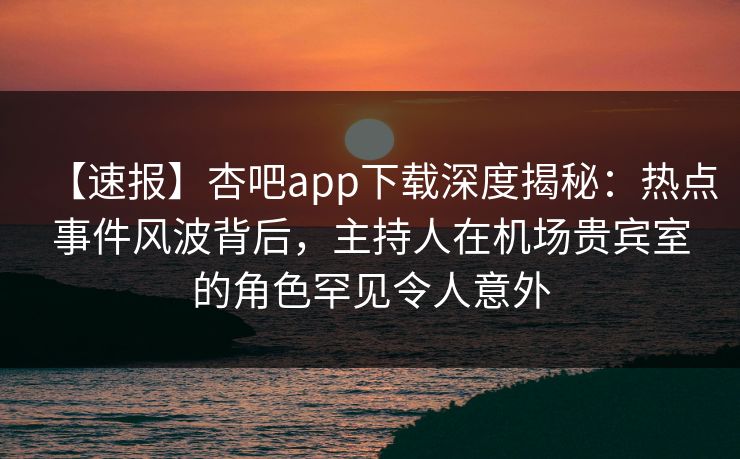 【速报】杏吧app下载深度揭秘:热点事件风波背后,主持人在机场贵宾室的角色罕见令人意外