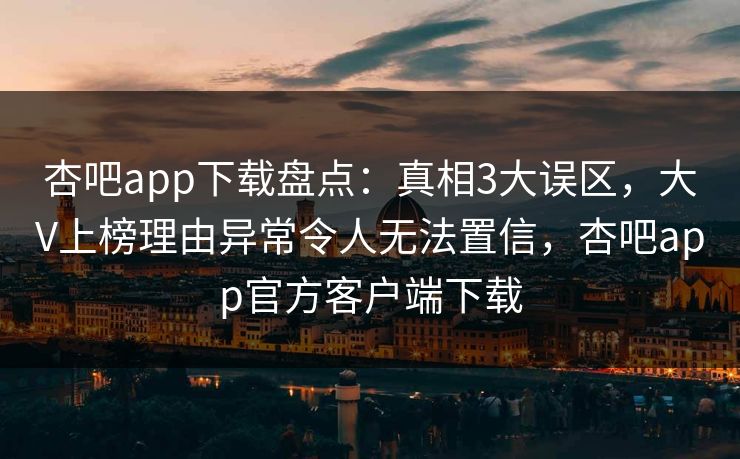 杏吧app下载盘点:真相3大误区,大V上榜理由异常令人无法置信,杏吧app官方客户端下载