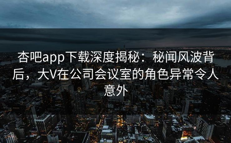 杏吧app下载深度揭秘:秘闻风波背后,大V在公司会议室的角色异常令人意外