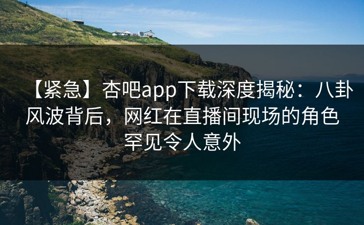 【紧急】杏吧app下载深度揭秘:八卦风波背后,网红在直播间现场的角色罕见令人意外