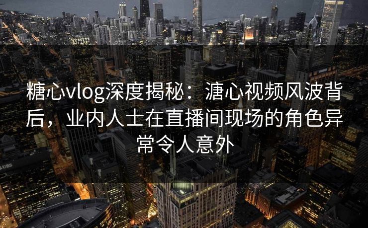 糖心vlog深度揭秘：溏心视频风波背后，业内人士在直播间现场的角色异常令人意外