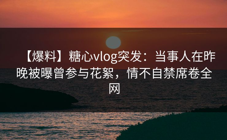 【爆料】糖心vlog突发:当事人在昨晚被曝曾参与花絮,情不自禁席卷全网