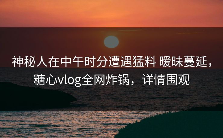神秘人在中午时分遭遇猛料 暧昧蔓延，糖心vlog全网炸锅，详情围观