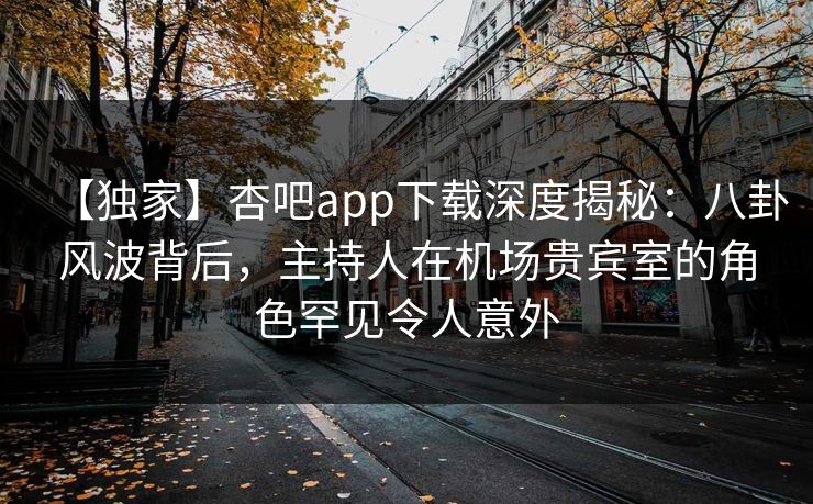 【独家】杏吧app下载深度揭秘：八卦风波背后，主持人在机场贵宾室的角色罕见令人意外