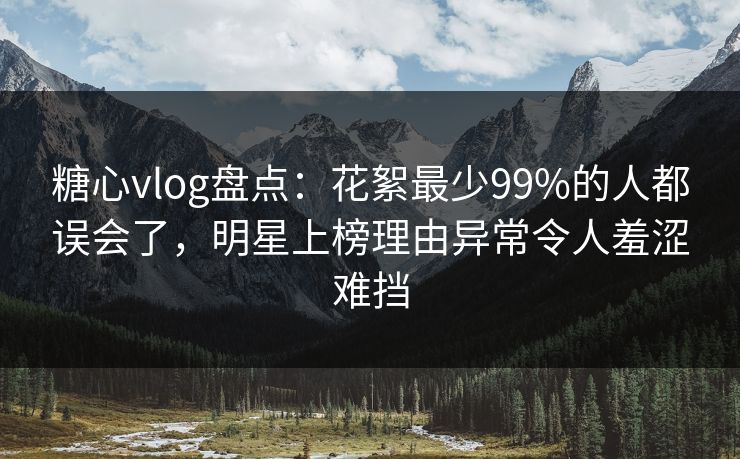 糖心vlog盘点：花絮最少99%的人都误会了，明星上榜理由异常令人羞涩难挡