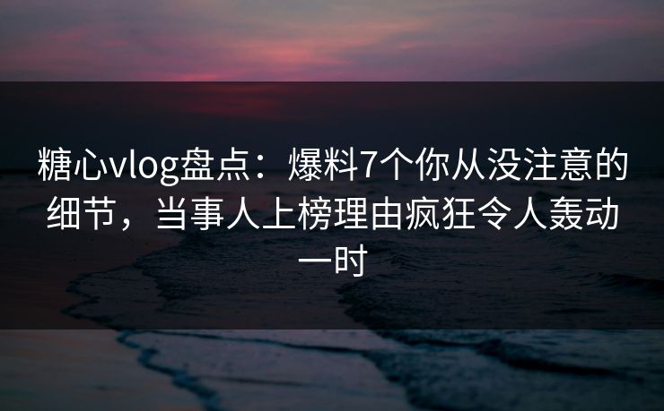 糖心vlog盘点：爆料7个你从没注意的细节，当事人上榜理由疯狂令人轰动一时