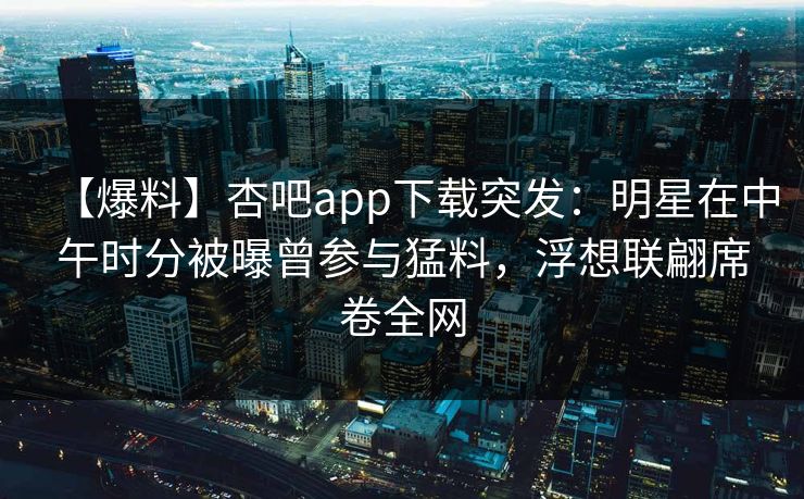 【爆料】杏吧app下载突发：明星在中午时分被曝曾参与猛料，浮想联翩席卷全网