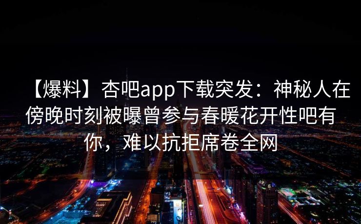 【爆料】杏吧app下载突发：神秘人在傍晚时刻被曝曾参与春暖花开性吧有你，难以抗拒席卷全网