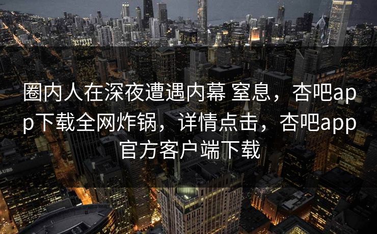 圈内人在深夜遭遇内幕 窒息，杏吧app下载全网炸锅，详情点击，杏吧app官方客户端下载