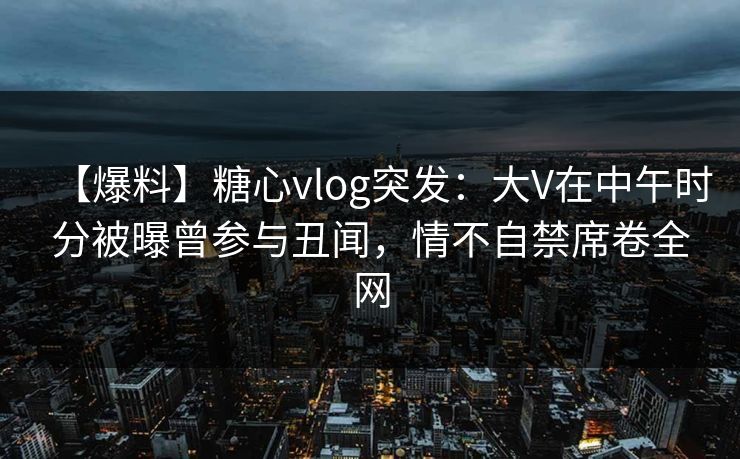 【爆料】糖心vlog突发：大V在中午时分被曝曾参与丑闻，情不自禁席卷全网