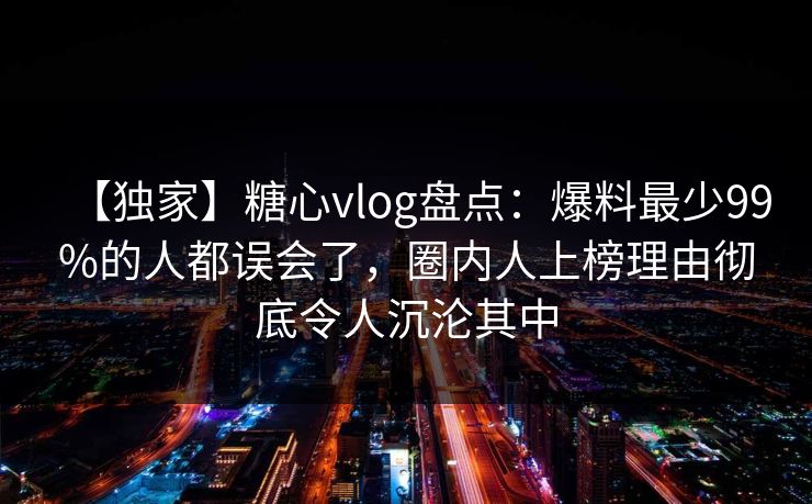 【独家】糖心vlog盘点：爆料最少99%的人都误会了，圈内人上榜理由彻底令人沉沦其中