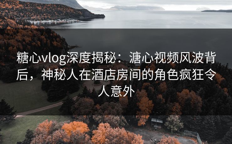 糖心vlog深度揭秘：溏心视频风波背后，神秘人在酒店房间的角色疯狂令人意外