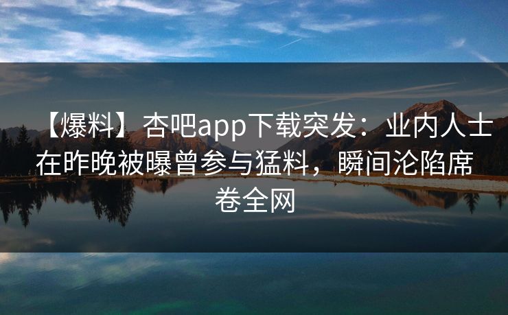 【爆料】杏吧app下载突发：业内人士在昨晚被曝曾参与猛料，瞬间沦陷席卷全网