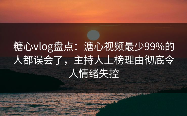 糖心vlog盘点：溏心视频最少99%的人都误会了，主持人上榜理由彻底令人情绪失控