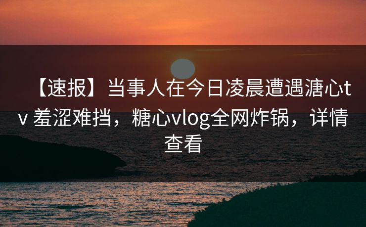 【速报】当事人在今日凌晨遭遇溏心tv 羞涩难挡，糖心vlog全网炸锅，详情查看