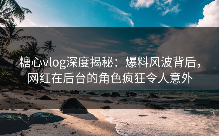 糖心vlog深度揭秘：爆料风波背后，网红在后台的角色疯狂令人意外