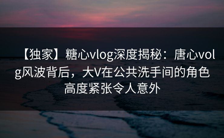 【独家】糖心vlog深度揭秘：唐心volg风波背后，大V在公共洗手间的角色高度紧张令人意外