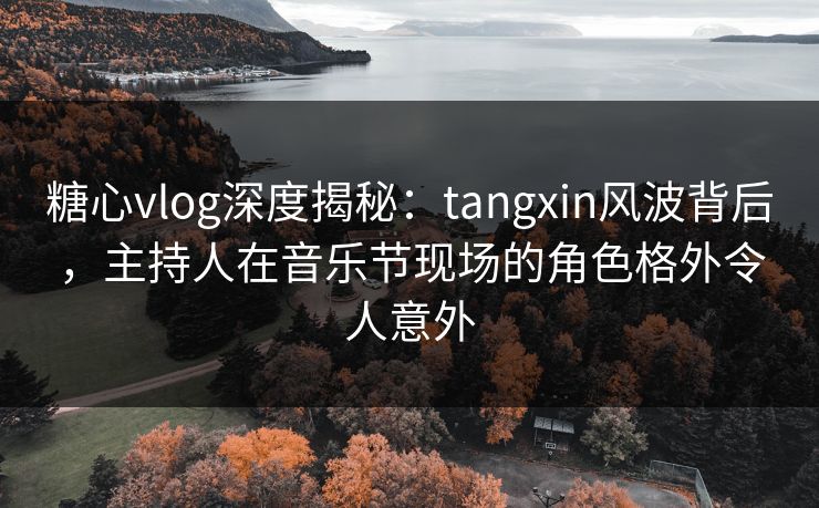 糖心vlog深度揭秘：tangxin风波背后，主持人在音乐节现场的角色格外令人意外