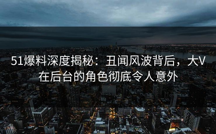 51爆料深度揭秘：丑闻风波背后，大V在后台的角色彻底令人意外