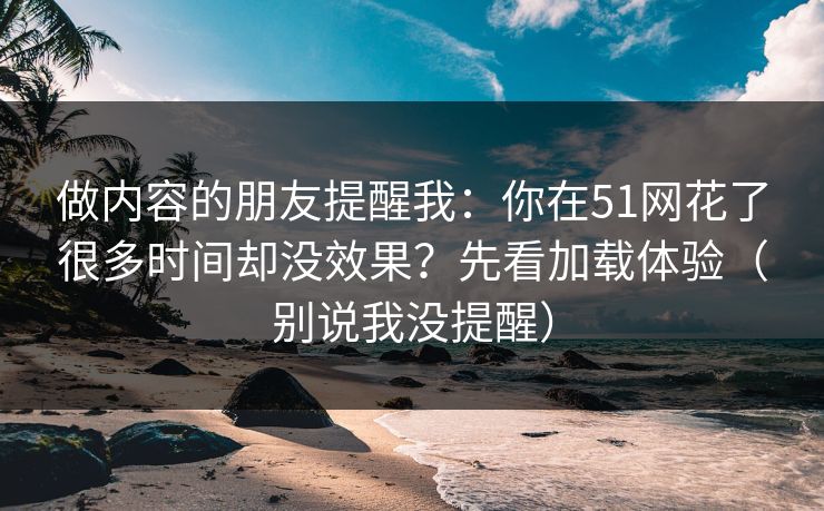 做内容的朋友提醒我：你在51网花了很多时间却没效果？先看加载体验（别说我没提醒）
