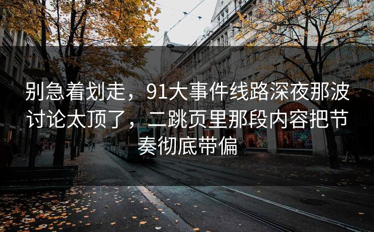 别急着划走，91大事件线路深夜那波讨论太顶了，二跳页里那段内容把节奏彻底带偏