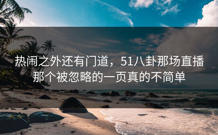 热闹之外还有门道，51八卦那场直播那个被忽略的一页真的不简单